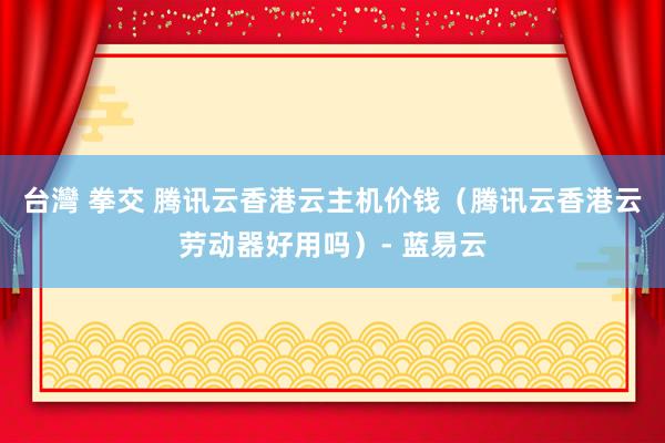 台灣 拳交 腾讯云香港云主机价钱（腾讯云香港云劳动器好用吗）- 蓝易云