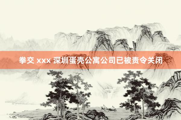 拳交 xxx 深圳蛋壳公寓公司已被责令关闭