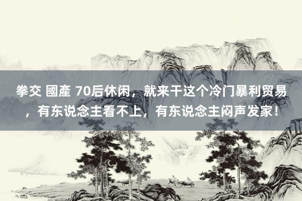 拳交 國產 70后休闲，就来干这个冷门暴利贸易，有东说念主看不上，有东说念主闷声发家！