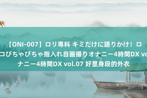 【ONI-007】ロリ専科 キミだけに語りかけ！ロリっ娘20人！オマ●コぴちゃぴちゃ指入れ自画撮りオナニー4時間DX vol.07 好显身段的外衣