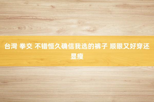 台灣 拳交 不错恒久确信我选的裤子 顺眼又好穿还显瘦