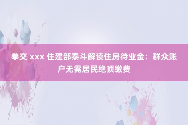 拳交 xxx 住建部泰斗解读住房待业金：群众账户无需居民绝顶缴费