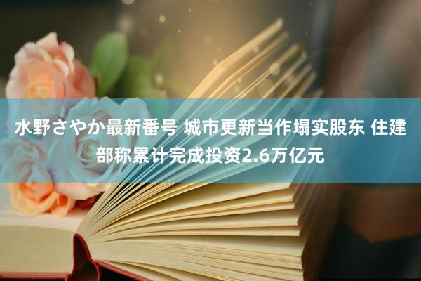 水野さやか最新番号 城市更新当作塌实股东 住建部称累计完成投资2.6万亿元