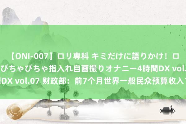 【ONI-007】ロリ専科 キミだけに語りかけ！ロリっ娘20人！オマ●コぴちゃぴちゃ指入れ自画撮りオナニー4時間DX vol.07 财政部：前7个月世界一般民众预算收入135663亿元