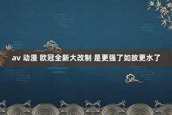 av 动漫 欧冠全新大改制 是更强了如故更水了