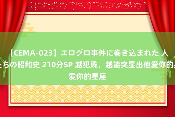 【CEMA-023】エログロ事件に巻き込まれた 人妻たちの昭和史 210分SP 越犯贱，越能突显出他爱你的星座