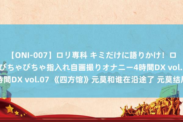 【ONI-007】ロリ専科 キミだけに語りかけ！ロリっ娘20人！オマ●コぴちゃぴちゃ指入れ自画撮りオナニー4時間DX vol.07 《四方馆》元莫和谁在沿途了 元莫结局是什么？