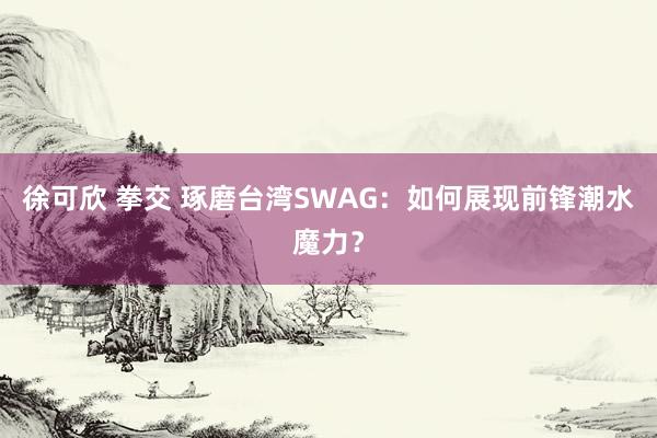 徐可欣 拳交 琢磨台湾SWAG：如何展现前锋潮水魔力？