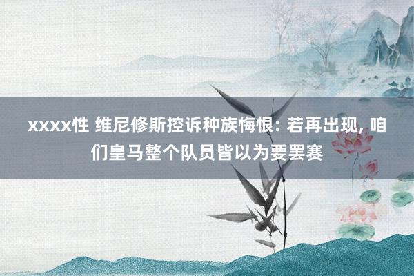 xxxx性 维尼修斯控诉种族悔恨: 若再出现， 咱们皇马整个队员皆以为要罢赛