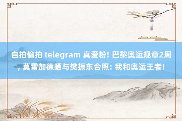 自拍偷拍 telegram 真爱粉! 巴黎奥运规章2周， 莫雷加德晒与樊振东合照: 我和奥运王者!