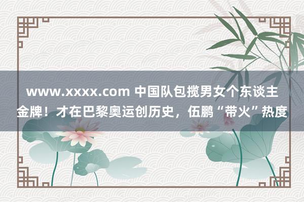 www.xxxx.com 中国队包揽男女个东谈主金牌！才在巴黎奥运创历史，伍鹏“带火”热度