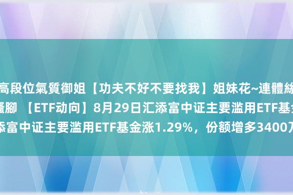 高段位氣質御姐【功夫不好不要找我】姐妹花~連體絲襪~大奶晃動~絲襪騷腳 【ETF动向】8月29日汇添富中证主要滥用ETF基金涨1.29%，份额增多3400万份