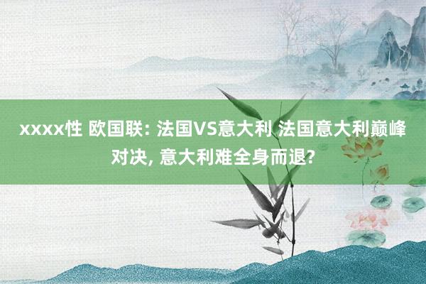 xxxx性 欧国联: 法国VS意大利 法国意大利巅峰对决， 意大利难全身而退?