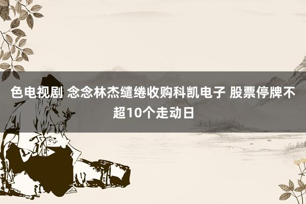 色电视剧 念念林杰缱绻收购科凯电子 股票停牌不超10个走动日