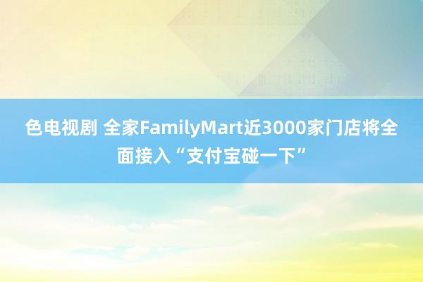 色电视剧 全家FamilyMart近3000家门店将全面接入“支付宝碰一下”