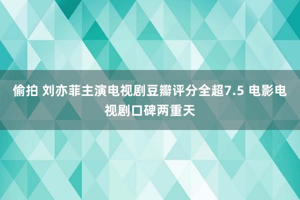 偷拍 刘亦菲主演电视剧豆瓣评分全超7.5 电影电视剧口碑两重天