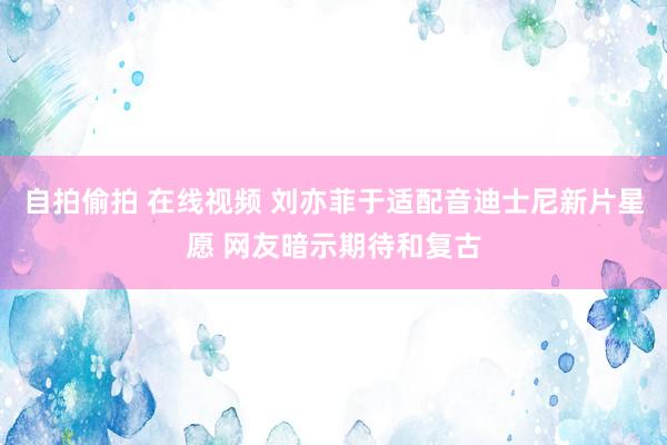 自拍偷拍 在线视频 刘亦菲于适配音迪士尼新片星愿 网友暗示期待和复古