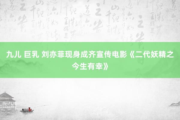 九儿 巨乳 刘亦菲现身成齐宣传电影《二代妖精之今生有幸》