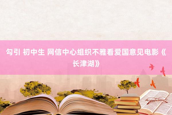 勾引 初中生 网信中心组织不雅看爱国意见电影《长津湖》