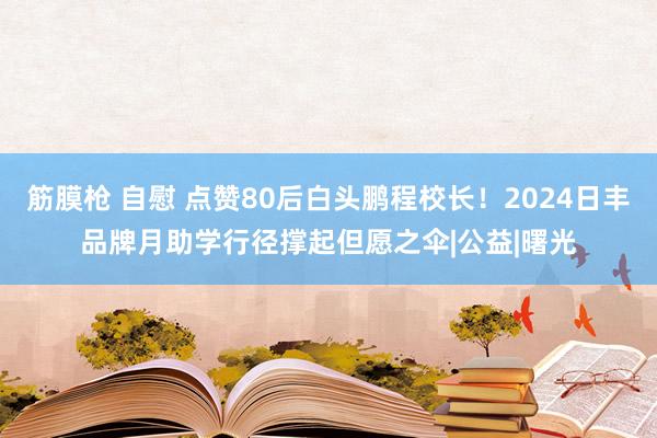 筋膜枪 自慰 点赞80后白头鹏程校长！2024日丰品牌月助学行径撑起但愿之伞|公益|曙光