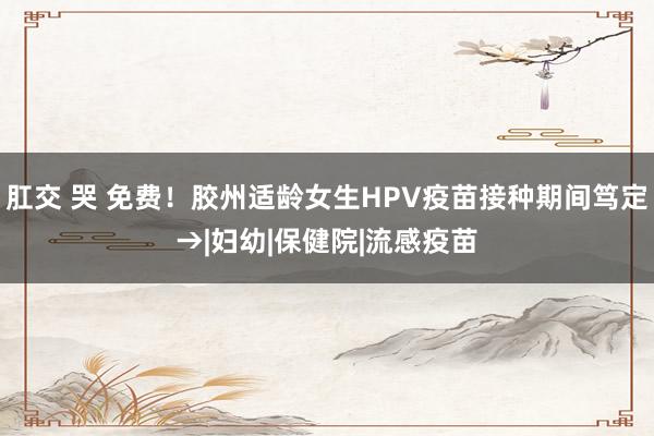 肛交 哭 免费！胶州适龄女生HPV疫苗接种期间笃定→|妇幼|保健院|流感疫苗