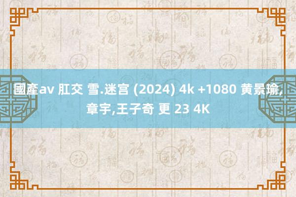 國產av 肛交 雪.迷宫 (2024) 4k +1080 黄景瑜，章宇，王子奇 更 23 4K