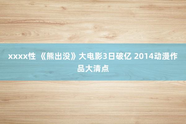 xxxx性 《熊出没》大电影3日破亿 2014动漫作品大清点