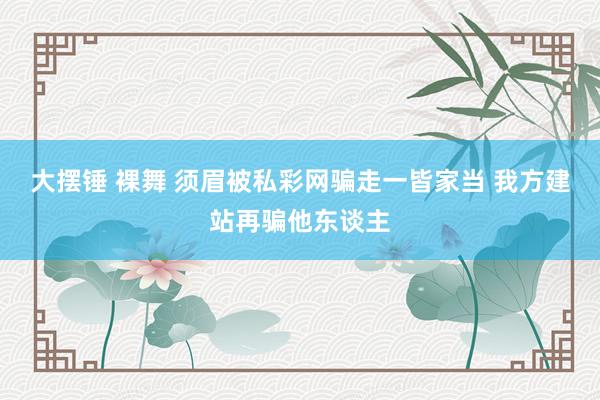 大摆锤 裸舞 须眉被私彩网骗走一皆家当 我方建站再骗他东谈主