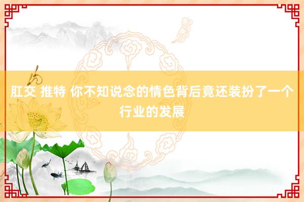 肛交 推特 你不知说念的情色背后竟还装扮了一个行业的发展