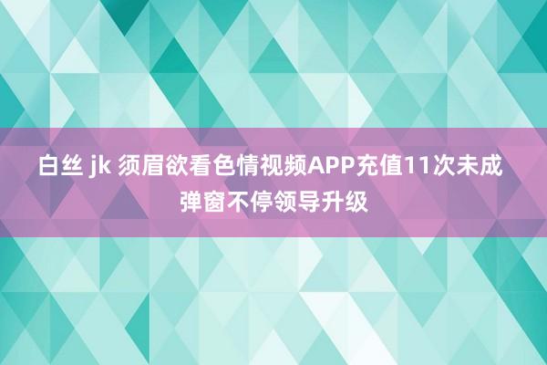 白丝 jk 须眉欲看色情视频APP充值11次未成 弹窗不停领导升级