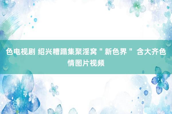 色电视剧 绍兴糟蹋集聚淫窝＂新色界＂ 含大齐色情图片视频