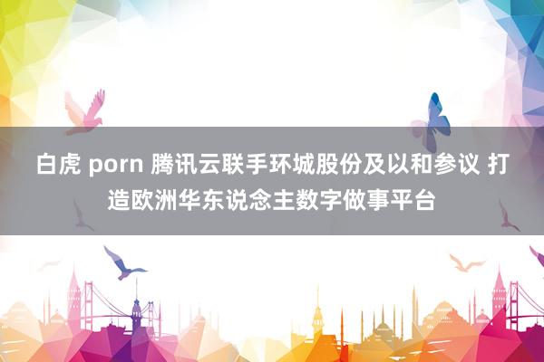 白虎 porn 腾讯云联手环城股份及以和参议 打造欧洲华东说念主数字做事平台