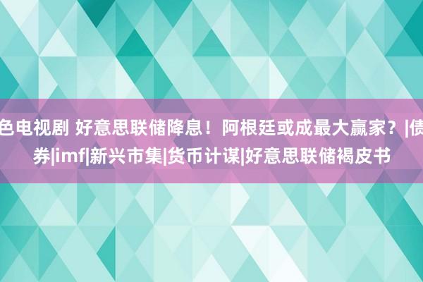 色电视剧 好意思联储降息！阿根廷或成最大赢家？|债券|imf|新兴市集|货币计谋|好意思联储褐皮书