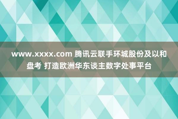 www.xxxx.com 腾讯云联手环城股份及以和盘考 打造欧洲华东谈主数字处事平台