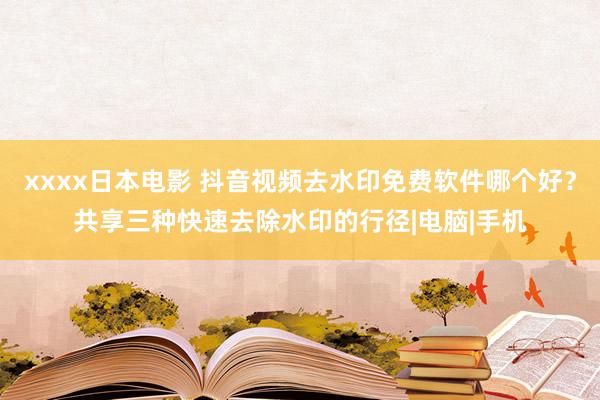 xxxx日本电影 抖音视频去水印免费软件哪个好？共享三种快速去除水印的行径|电脑|手机