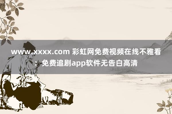 www.xxxx.com 彩虹网免费视频在线不雅看：免费追剧app软件无告白高清