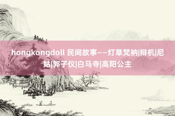 hongkongdoll 民间故事——灯草梵衲|辩机|尼姑|郭子仪|白马寺|高阳公主