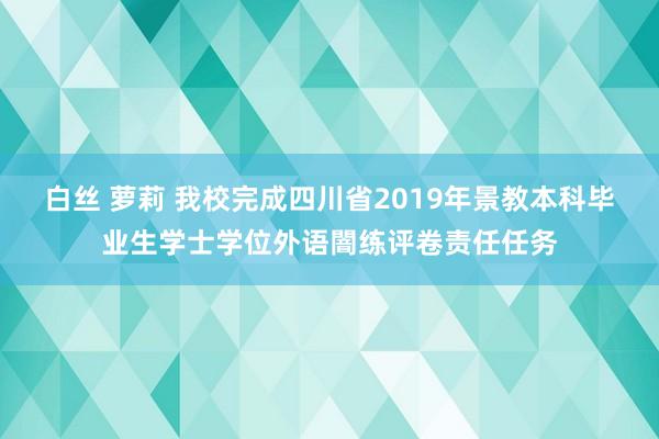 白丝 萝莉 我校完成四川省2019年景教本科毕业生学士学位外语闇练评卷责任任务