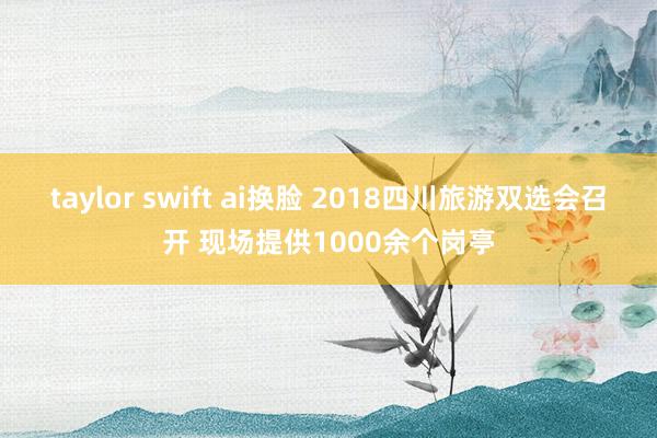 taylor swift ai换脸 2018四川旅游双选会召开 现场提供1000余个岗亭