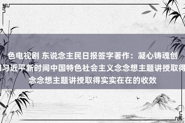 色电视剧 东说念主民日报签字著作：凝心铸魂创大业——学习贯彻习近平新时间中国特色社会主义念念想主题讲授取得实实在在的收效