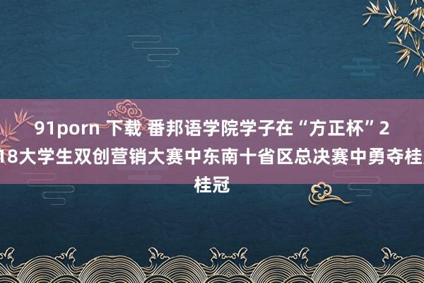 91porn 下载 番邦语学院学子在“方正杯”2018大学生双创营销大赛中东南十省区总决赛中勇夺桂冠