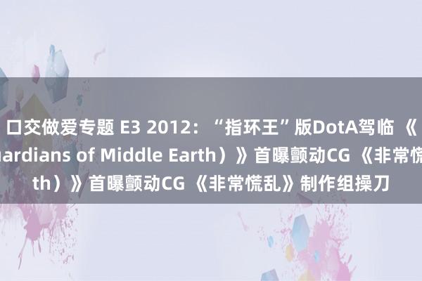 口交做爱专题 E3 2012：“指环王”版DotA驾临 《中土看护者（Guardians of Middle Earth）》首曝颤动CG 《非常慌乱》制作组操刀