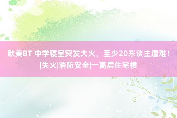 欧美BT 中学寝室突发大火，至少20东谈主遭难！|失火|消防安全|一高层住宅楼