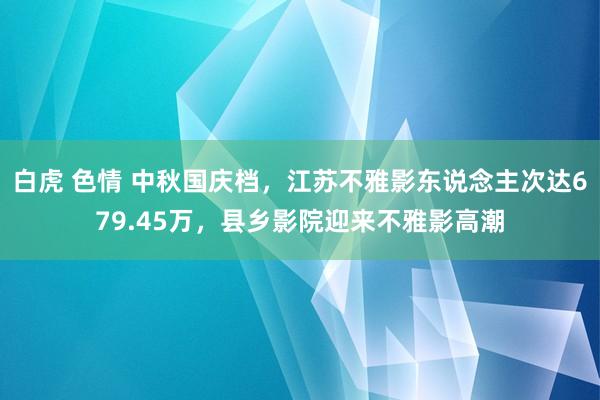 白虎 色情 中秋国庆档，江苏不雅影东说念主次达679.45万，县乡影院迎来不雅影高潮