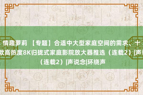 情趣萝莉 【专题】合适中大型家庭空间的需求、十万元以内6款高热度8K归拢式家庭影院放大器推选（连载2）|声说念|环绕声