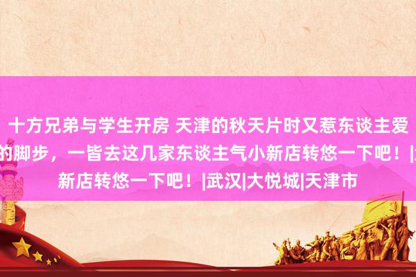 十方兄弟与学生开房 天津的秋天片时又惹东谈主爱！收拢十一小长假的脚步，一皆去这几家东谈主气小新店转悠一下吧！|武汉|大悦城|天津市