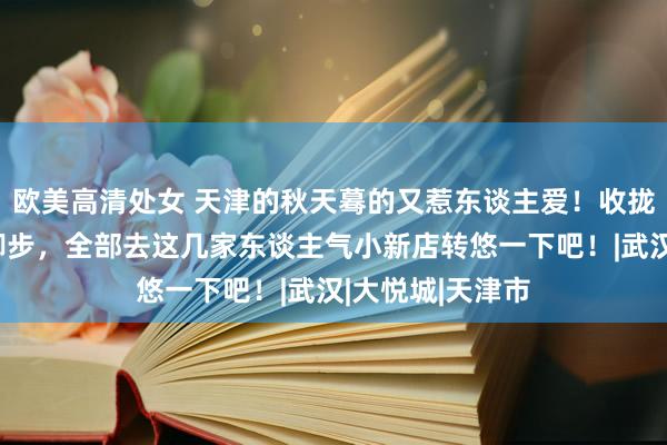 欧美高清处女 天津的秋天蓦的又惹东谈主爱！收拢十一小长假的脚步，全部去这几家东谈主气小新店转悠一下吧！|武汉|大悦城|天津市