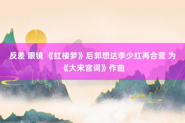 反差 眼镜 《红楼梦》后郭想达李少红再合营 为《大宋宫词》作曲