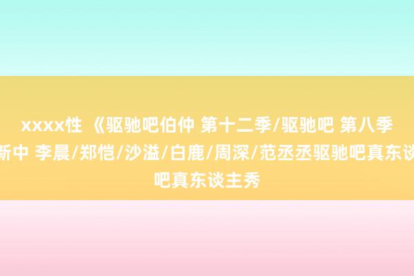 xxxx性 《驱驰吧伯仲 第十二季/驱驰吧 第八季》更新中 李晨/郑恺/沙溢/白鹿/周深/范丞丞驱驰吧真东谈主秀