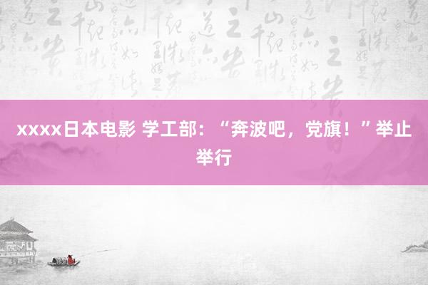 xxxx日本电影 学工部：“奔波吧，党旗！”举止举行